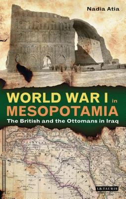World War I in Mesopotamia: The British and the Ottomans in Iraq by Atia, Nadia