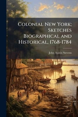 Colonial New York; Sketches Biographical and Historical, 1768-1784 by Stevens, John Austin