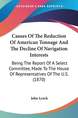 Causes Of The Reduction Of American Tonnage And The Decline Of Navigation Interests: Being The Report Of A Select Committee, Made To The House Of Repr by Lynch, John