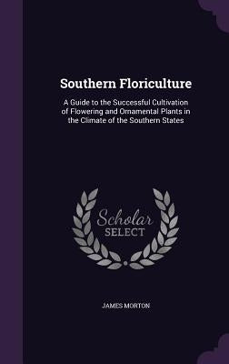 Southern Floriculture: A Guide to the Successful Cultivation of Flowering and Ornamental Plants in the Climate of the Southern States by Morton, James