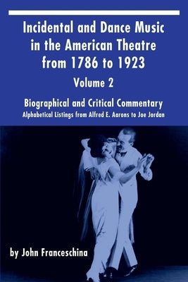 Incidental and Dance Music in the American Theatre from 1786 to 1923 Vol. 2: Alphabetical Listings from Alfred E. Aarons to Joe Jordan by Franceschina, John