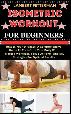 Isometric Workout for Beginners: Unlock Your Strength, A Comprehensive Guide To Transform Your Body With Targeted Workouts, Focus On Form, And Key Str by Fetterman, Lambert