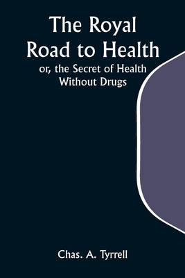 The Royal Road to Health; or, the Secret of Health Without Drugs by Tyrrell, Chas a.