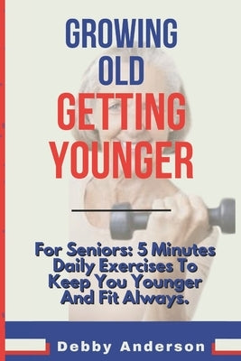 Growing Old, Getting Younger: For Seniors: 5 Minutes Daily Exercises To Keep You Younger And Fit Always. by Anderson, Debby