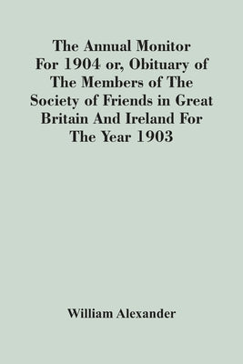 The Annual Monitor For 1904 Or, Obituary Of The Members Of The Society Of Friends In Great Britain And Ireland For The Year 1903 by Alexander, William