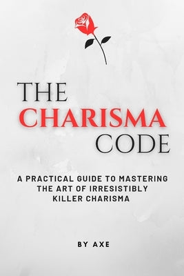 The Charisma Code: A Practical Guide To Mastering The Art of Irresistibly Killer Charisma by Axe, Hypnotherapist