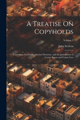 A Treatise On Copyholds: Customary Freeholds, Ancient Demesne, and the Jurisdiction of Courts Baron and Courts Leet; Volume 1 by Scriven, John
