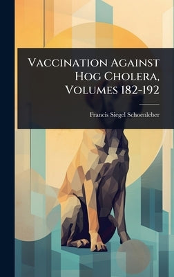 Vaccination Against Hog Cholera, Volumes 182-192 by Schoenleber, Francis Siegel
