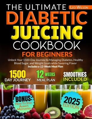 The Ultimate Diabetic Juicing Cookbooks for Beginners: Unlock Your 1500-Day Journey to Managing Diabetes, Healthy Blood Sugar, and Weight Goals while by Wilson, Leo