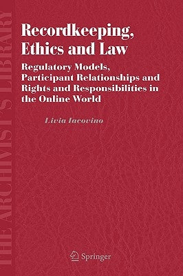 Recordkeeping, Ethics and Law: Regulatory Models, Participant Relationships and Rights and Responsibilities in the Online World by Iacovino, Livia
