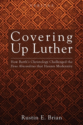 Covering Up Luther: How Barth's Christology Challenged the Deus Absconditus That Haunts Modernity by Brian, Rustin E.
