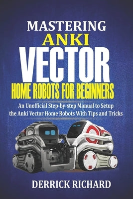 Mastering Anki Vector Home Robots For Beginners: An Unofficial Step-by-Step Manual to Setup the Anki Vector Home Robots With Tips and Tricks by Richard, Derrick