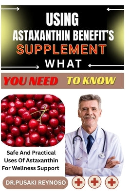 Using Astaxanthin Benefit's Supplement What You Need to Know: Safe And Practical Uses Of Astaxanthin For Wellness Support by Reynoso, Dr Pusaki