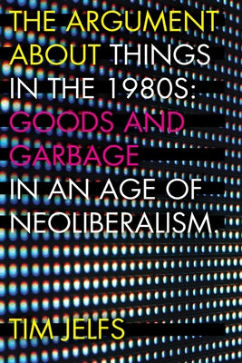 The Argument about Things in the 1980s: Goods and Garbage in an Age of Neoliberalism by Jelfs, Tim