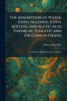 The Adsorption of Water, Ethyl Alcohol, Ethyl Acetate, and Acetic Acid Vapors by Tungstic and Zir-Conium Oxides: Its Bearing on Heterogeneous Catalyse by Rice, Murray John