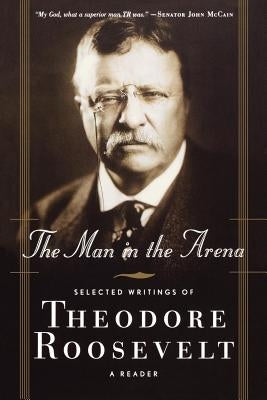 The Man in the Arena: Selected Writings of Theodore Roosevelt: A Reader by Roosevelt, Theodore, IV