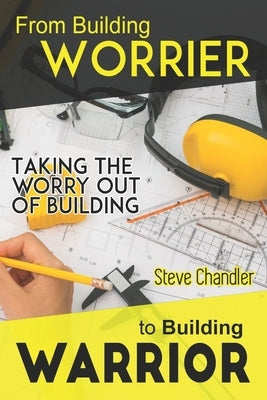 From Building WORRIER to Building WARRIOR: Taking the WORRY out of Building by Chandler, Steve