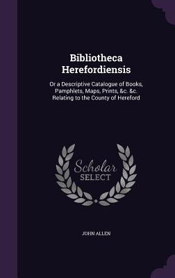 Bibliotheca Herefordiensis: Or a Descriptive Catalogue of Books, Pamphlets, Maps, Prints, &c. &c. Relating to the County of Hereford by Allen, John