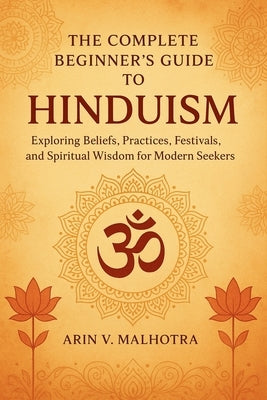 The Complete Beginner's Guide to Hinduism: Exploring Beliefs, Practices, Festivals, and Spiritual Wisdom for Modern Seekers by Malhotra, Arin V.