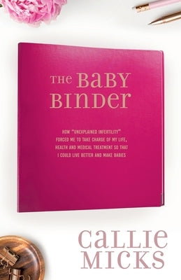 The Baby Binder: how Unexplained Infertility forced me to take charge of my life, health and medical treatment so that I could live bet by Micks, Callie