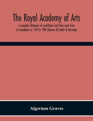 The Royal Academy Of Arts; A Complete Dictionary Of Contributors And Their Work From Its Foundation In 1769 To 1904 (Volume Iii) Eadie To Harraden by Graves, Algernon