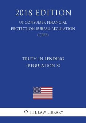 Truth in Lending (Regulation Z) (US Consumer Financial Protection Bureau Regulation) (CFPB) (2018 Edition) by The Law Library