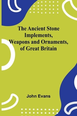 The Ancient Stone Implements, Weapons and Ornaments, of Great Britain by Evans, John