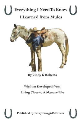 Everything I Need to Know, I Learned from Mules: Wisdom Developed from Living Close to A Manure Pile by Roberts, Cindy K.