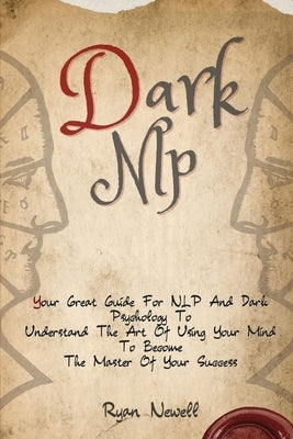 Dark NLP: Your Great Guide For NLP And Dark Psychology To Understand The Art Of Using Your Mind To Become The Master Of Your Success by Newell, Ryan
