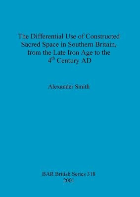The Differential Use of Constructed Sacred Space in Southern Britain, from the Late Iron Age to the 4th Century AD by Smith, Alexander