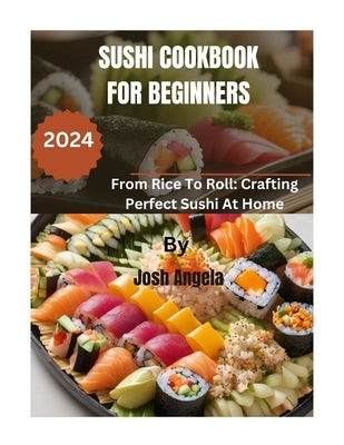 Sushi Cookbook for Beginners: 500+ Recipes From Rice To Roll: Crafting Perfect Homemade Sushi by Angela, Josh
