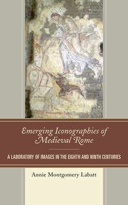 Emerging Iconographies of Medieval Rome: A Laboratory of Images in the Eighth and Ninth Centuries by Labatt, Annie Montgomery
