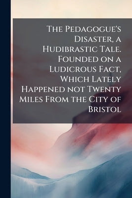 The Pedagogue's Disaster, a Hudibrastic Tale. Founded on a Ludicrous Fact, Which Lately Happened not Twenty Miles From the City of Bristol by Anonymous