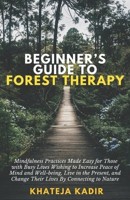 Beginner's Guide to Forest Therapy: Mindfulness Practices Made Easy for Those with Busy Lives, Wishing to Increase Peace of Mind and Well-being, Live by Kadir, Khateja