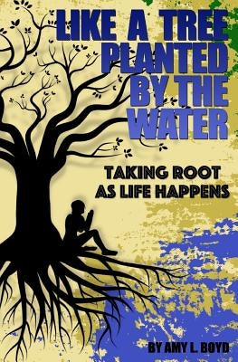 Like A Tree Planted By the Water...: Taking Root As Life Happens by Boyd, Amy L.
