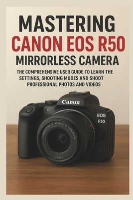 Mastering Canon EOS R50 Mirrorless Camera: The Comprehensive User Guide to Learn the Settings, Shooting Modes and Shoot Professional Photos and Videos by Marek, Sienna