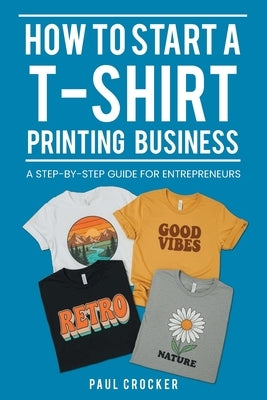 How to Start a T-Shirt Printing Business: A Step-by-Step Guide for Entrepreneurs by Crocker, Paul