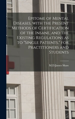 Epitome of Mental Diseases, With the Present Methods of Certification of the Insane, and the Existing Regulations as to "single Patients," for Practit by Shaw, James M. D.