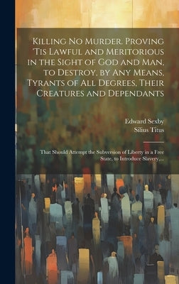 Killing No Murder. Proving 'tis Lawful and Meritorious in the Sight of God and Man, to Destroy, by Any Means, Tyrants of All Degrees, Their Creatures by Sexby, Edward D. 1658