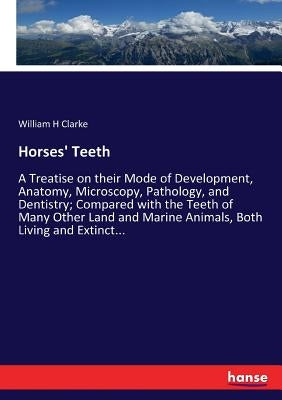 Horses' Teeth: A Treatise on their Mode of Development, Anatomy, Microscopy, Pathology, and Dentistry; Compared with the Teeth of Many Other Land and by Clarke, William H.