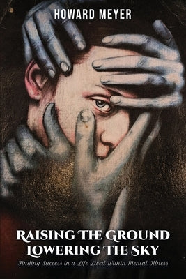 Raising the Ground Lowering the Sky: Finding Success in a Life Lived Within Mental Illness by Meyer, Howard