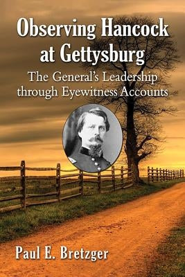 Observing Hancock at Gettysburg: The General's Leadership through Eyewitness Accounts by Bretzger, Paul E.