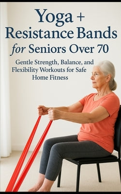 Yoga + Resistance Bands for Seniors Over 70: Gentle Strength, Balance, and Flexibility Workouts for Safe Home Fitness by Marwood, Leif C.