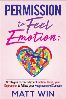 Permission to Feel Emotion: Strategies to Control Your Emotion, Heart, Your Depression to Follow Your Happiness and Success by Win, Matt