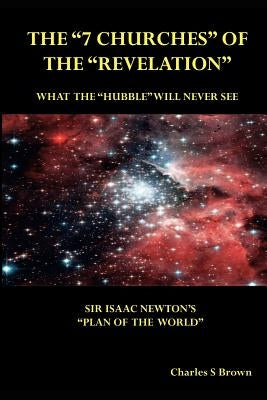 The "7 Churches" of the "Revelation": What the "Hubble" Will Never See Sir Isaac Newton's "Plan of the World" by Brown, Charles S.