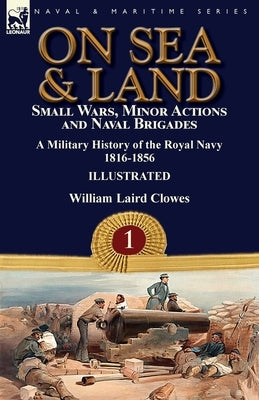 On Sea & Land: Small Wars, Minor Actions and Naval Brigades-A Military History of the Royal Navy Volume 1 1816-1856 by Clowes, William Laird