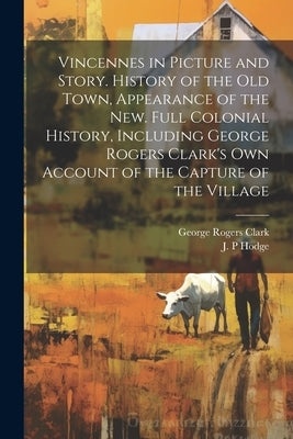 Vincennes in Picture and Story. History of the Old Town, Appearance of the New. Full Colonial History, Including George Rogers Clark's Own Account of by Hodge, J. P.