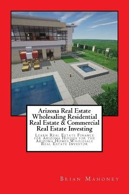 Arizona Real Estate Wholesaling Residential Real Estate & Commercial Real Estate Investing: Learn Real Estate Finance for Arizona houses for the Arizo by Mahoney, Brian