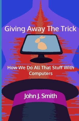 Giving Away The Trick: How We Do All That Stuff With Computers by Smith, John J.