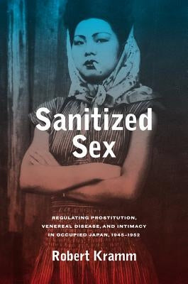 Sanitized Sex: Regulating Prostitution, Venereal Disease, and Intimacy in Occupied Japan, 1945-1952volume 15 by Kramm, Robert